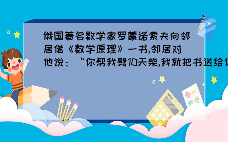 俄国著名数学家罗蒙诺索夫向邻居借《数学原理》一书,邻居对他说：“你帮我劈10天柴,我就把书送给你,另给你20个卢布.”结果他只劈了7天柴.邻居把书送给他,另外付了5个卢布.《数学原理》