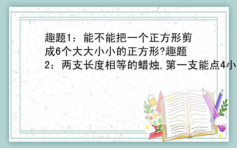 趣题1：能不能把一个正方形剪成6个大大小小的正方形?趣题2：两支长度相等的蜡烛,第一支能点4小时,第二支能点3小时,同时点 燃这两支蜡烛,几小时后第一支的长度是第二支的两倍?趣题3：某