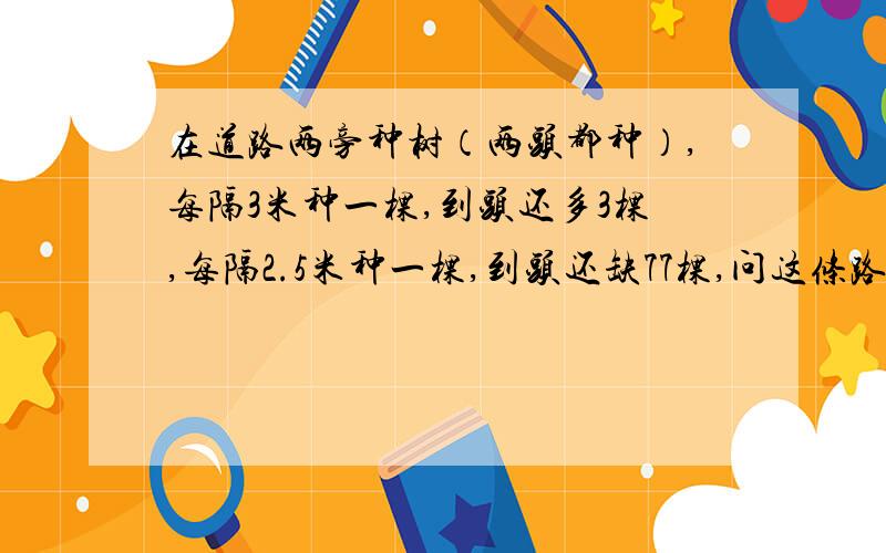 在道路两旁种树（两头都种）,每隔3米种一棵,到头还多3棵,每隔2.5米种一棵,到头还缺77棵,问这条路有多长?共有多少棵树?（路长600米,共405棵树,这是正确答案,要具体过程,