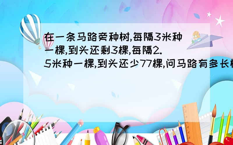 在一条马路旁种树,每隔3米种一棵,到头还剩3棵,每隔2.5米种一棵,到头还少77棵,问马路有多长树苗有多少棵