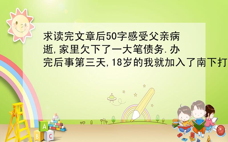 求读完文章后50字感受父亲病逝,家里欠下了一大笔债务.办完后事第三天,18岁的我就加入了南下打工的队伍,在老乡的介绍下进了一家大型的汽车修理公司.带我的师傅姓史,50多岁,他有两个很特