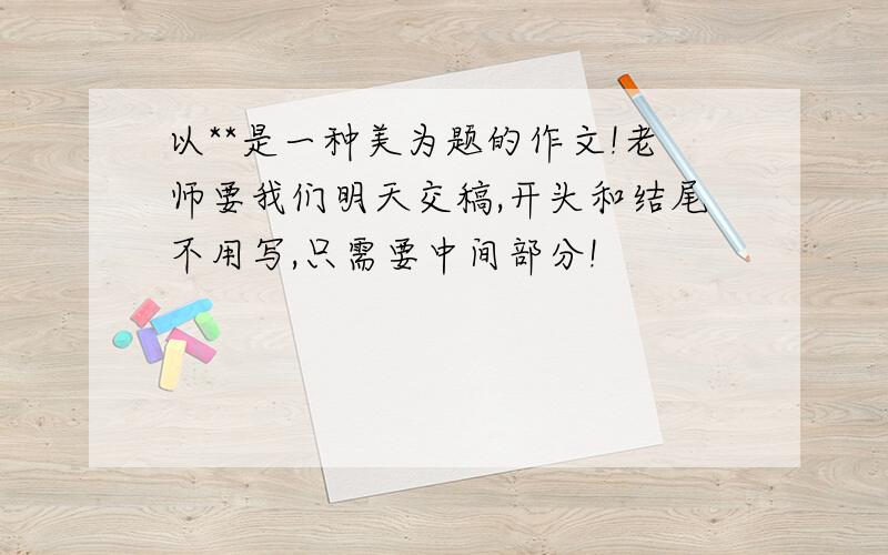 以**是一种美为题的作文!老师要我们明天交稿,开头和结尾不用写,只需要中间部分!