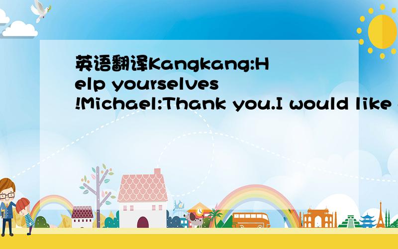 英语翻译Kangkang:Help yourselves!Michael:Thank you.I would like an egg and some fish.Kangkang:would you like some eggs,Maria?Maria:No,thanks.I'd like some chicken.Kangkang:What about you,Jane?Jane:Rice and chicken ,please.Kangkang:All right.What