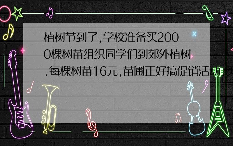 植树节到了,学校准备买2000棵树苗组织同学们到郊外植树.每棵树苗16元,苗圃正好搞促销活动,买3送1,这样算来每棵树苗便宜多少钱?学校应该付多少钱?