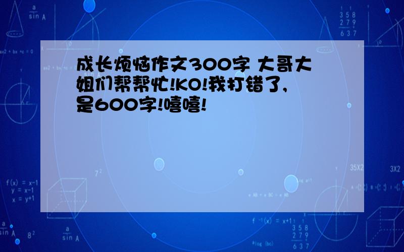 成长烦恼作文300字 大哥大姐们帮帮忙!KO!我打错了,是600字!嘻嘻!