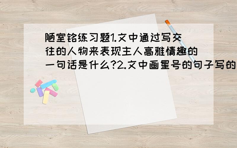 陋室铭练习题1.文中通过写交往的人物来表现主人高雅情趣的一句话是什么?2.文中画星号的句子写的是陋室清幽淡雅的环境,作者这样写的目的是什么?3.本文举了两个历史上著名的人物（ ）（