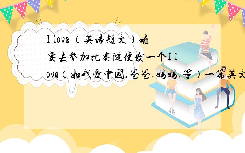 I love （英语短文）咱要去参加比赛随便发一个I love（如我爱中国,爸爸,妈妈.等）一篇英文小短文最好顺便能翻译一下