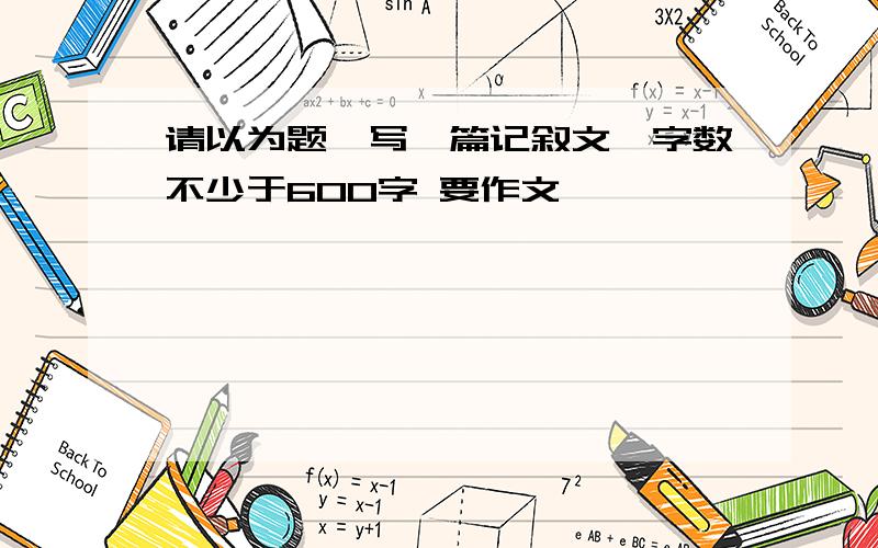 请以为题,写一篇记叙文,字数不少于600字 要作文