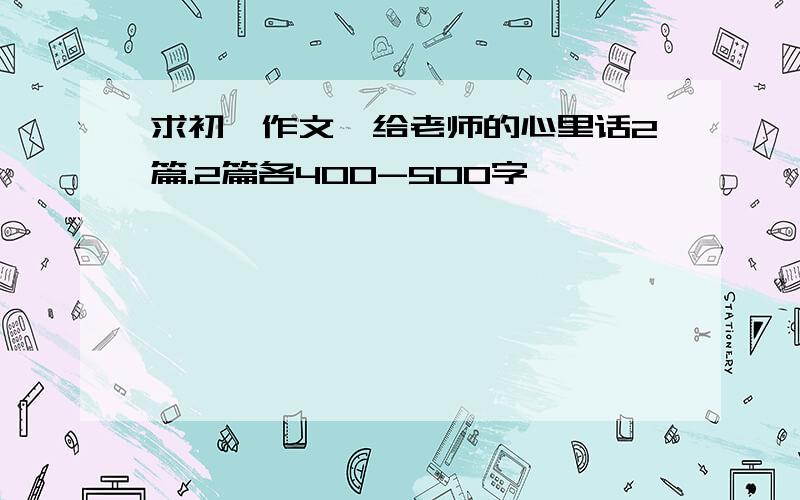 求初一作文,给老师的心里话2篇.2篇各400-500字