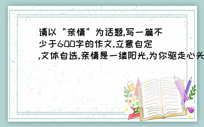 请以“亲情”为话题,写一篇不少于600字的作文.立意自定,文体自选.亲情是一缕阳光,为你驱走心头的阴霾；亲情是一弯海港,为你遮蔽风雨；亲情是一方沃土,祝你茁壮成长.