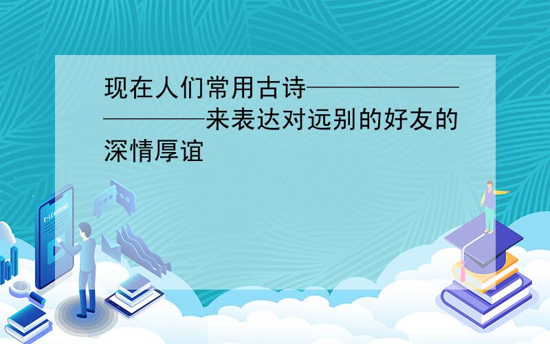 现在人们常用古诗——————————来表达对远别的好友的深情厚谊