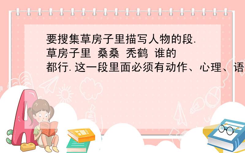 要搜集草房子里描写人物的段.草房子里 桑桑 秃鹤 谁的 都行.这一段里面必须有动作、心理、语言、外貌、神态,至少4个,缺一不可.搜集几段都可以,至少1段,多则1段5分.中等字数,200多字就可