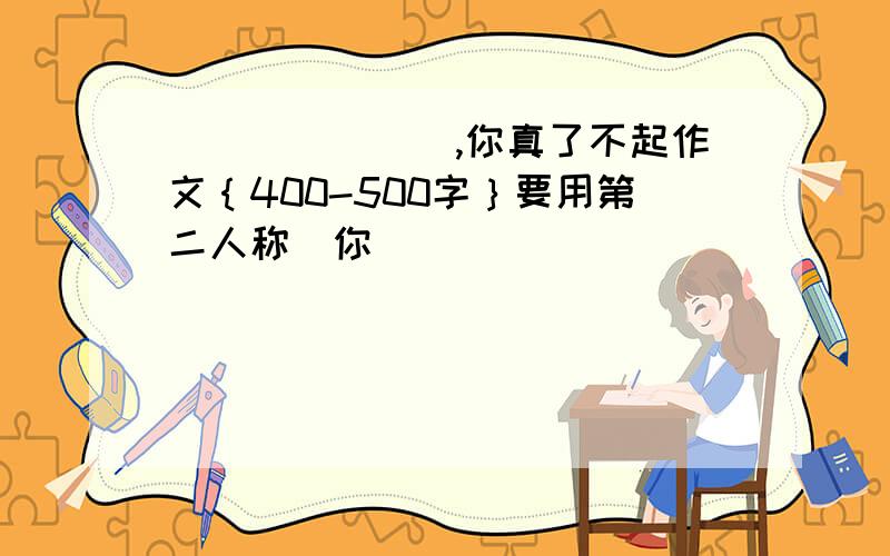 _______,你真了不起作文｛400-500字｝要用第二人称（你）