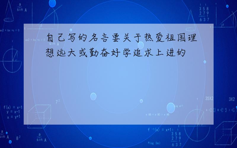 自己写的名言要关于热爱祖国理想远大或勤奋好学追求上进的