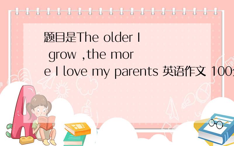 题目是The older I grow ,the more I love my parents 英语作文 100分字数多点