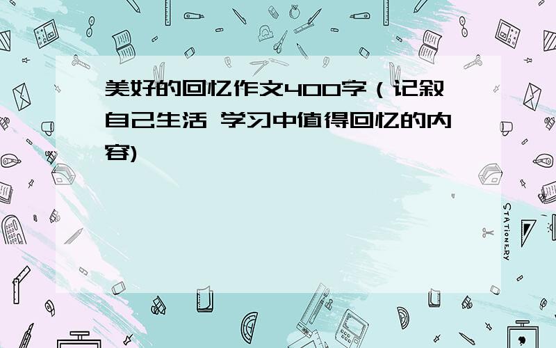 美好的回忆作文400字（记叙自己生活 学习中值得回忆的内容)