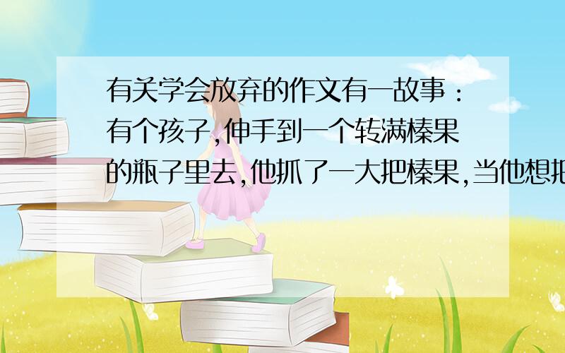 有关学会放弃的作文有一故事：有个孩子,伸手到一个转满榛果的瓶子里去,他抓了一大把榛果,当他想把收回来时,手却被瓶口卡住了.他户不愿放弃榛果,又不能把手缩出来,不禁伤心的哭了起来