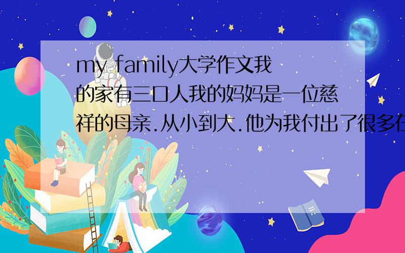 my family大学作文我的家有三口人我的妈妈是一位慈祥的母亲.从小到大.他为我付出了很多在生活起居上照顾我.给我很多温暖关怀我的爸爸是一位性格倔强的人.在成长期间他教育我做人的道理