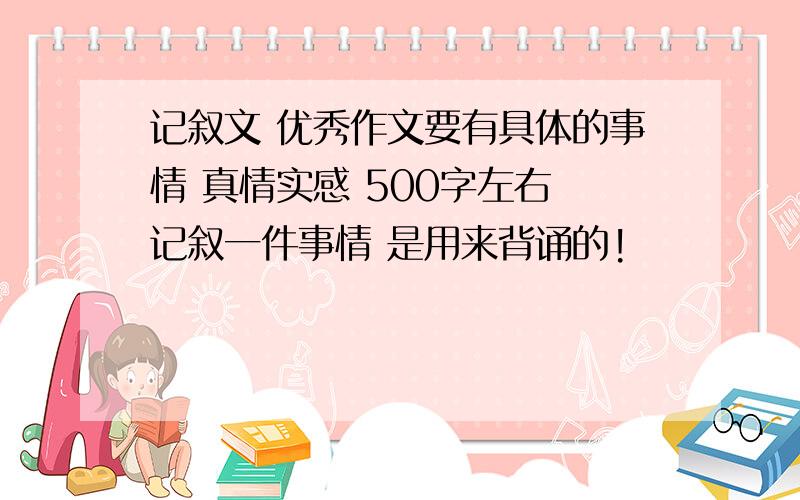 记叙文 优秀作文要有具体的事情 真情实感 500字左右 记叙一件事情 是用来背诵的!