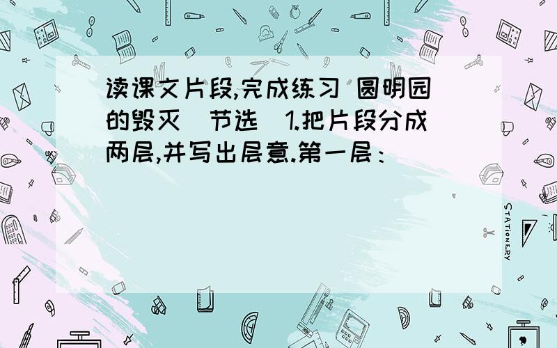 读课文片段,完成练习 圆明园的毁灭（节选）1.把片段分成两层,并写出层意.第一层：______________________________________________________________第二层：______________________________________________________________2.