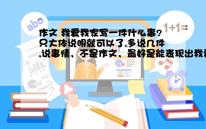 作文 我爱我家写一件什么事?只大体说明就可以了,多说几件,说事情，不是作文，最好是能表现出我爱我家的情感，