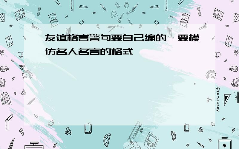 友谊格言警句要自己编的,要模仿名人名言的格式