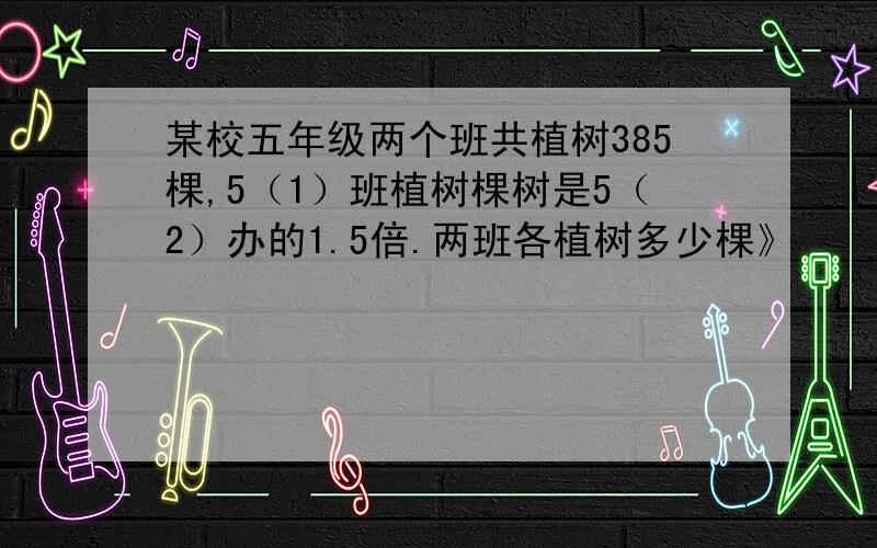 某校五年级两个班共植树385棵,5（1）班植树棵树是5（2）办的1.5倍.两班各植树多少棵》