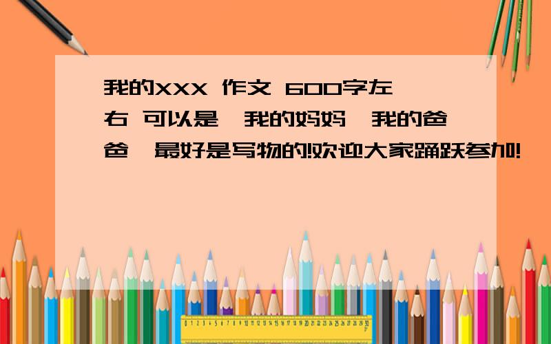 我的XXX 作文 600字左右 可以是,我的妈妈,我的爸爸,最好是写物的!欢迎大家踊跃参加!