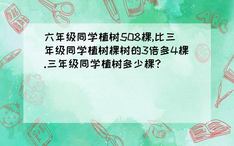 六年级同学植树508棵,比三年级同学植树棵树的3倍多4棵.三年级同学植树多少棵?