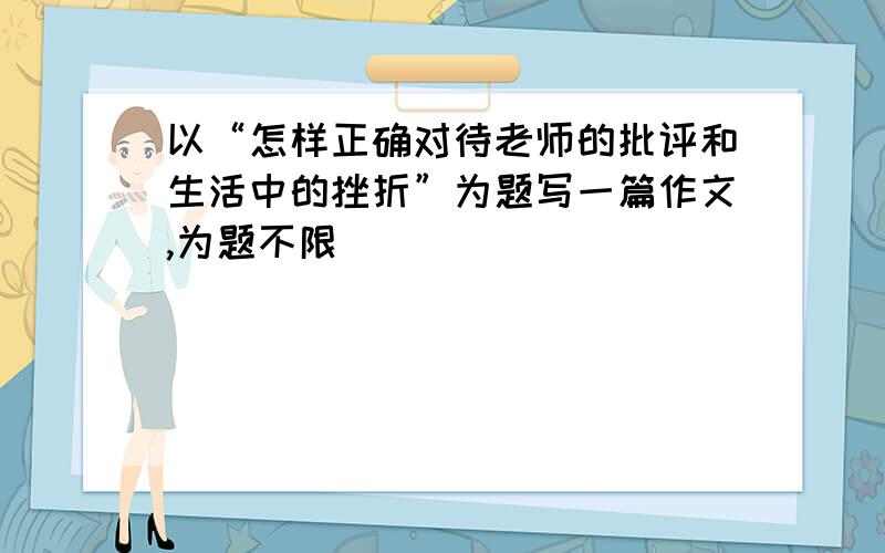 以“怎样正确对待老师的批评和生活中的挫折”为题写一篇作文,为题不限