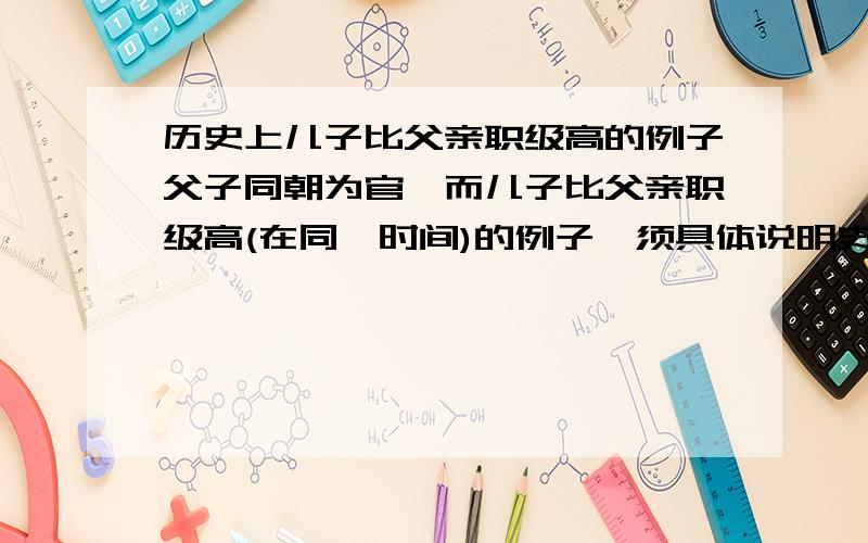 历史上儿子比父亲职级高的例子父子同朝为官,而儿子比父亲职级高(在同一时间)的例子,须具体说明史料出处.请具体列出在哪一个时间点上,父子当时的职级分别是什麼.