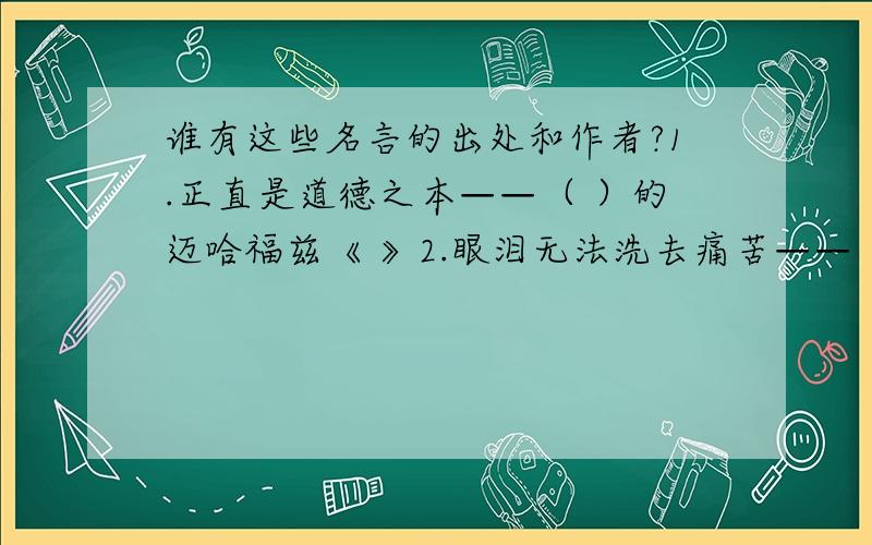 谁有这些名言的出处和作者?1.正直是道德之本——（ ）的迈哈福兹《 》2.眼泪无法洗去痛苦——（ ）的（ ）《冰岛之钟》3.最伟大的见解是最朴实的——英国的（ ）《 》4.人是为了自己的