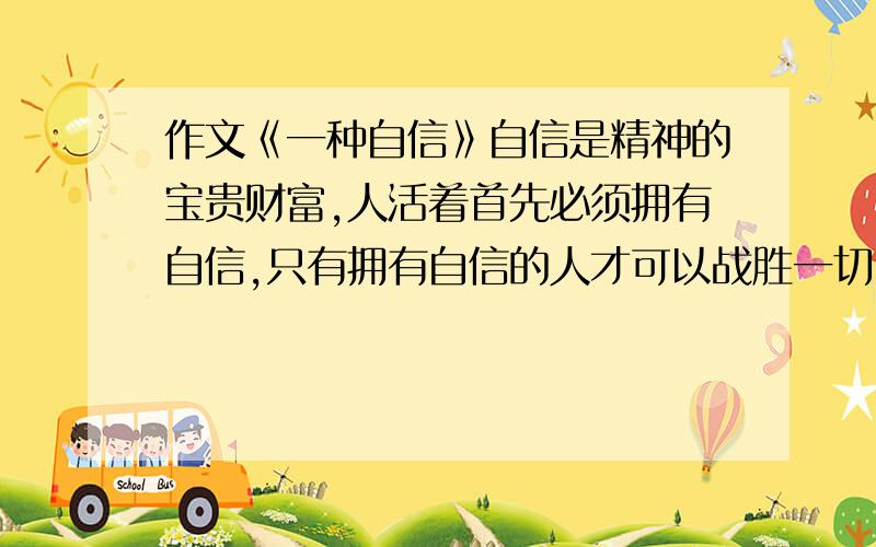 作文《一种自信》自信是精神的宝贵财富,人活着首先必须拥有自信,只有拥有自信的人才可以战胜一切,发挥出属于自己的舞台,就可以展示威风.人活着也要有一个生活目标,拥有自信了,靠自己