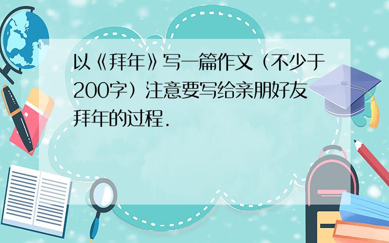 以《拜年》写一篇作文（不少于200字）注意要写给亲朋好友拜年的过程.