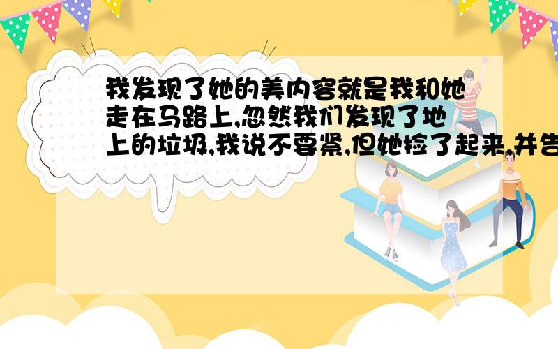 我发现了她的美内容就是我和她走在马路上,忽然我们发现了地上的垃圾,我说不要紧,但她捡了起来,并告诉我要爱护环境……你也可以换个题材写,只要合情合理,并且语句通顺,有好词好句就行