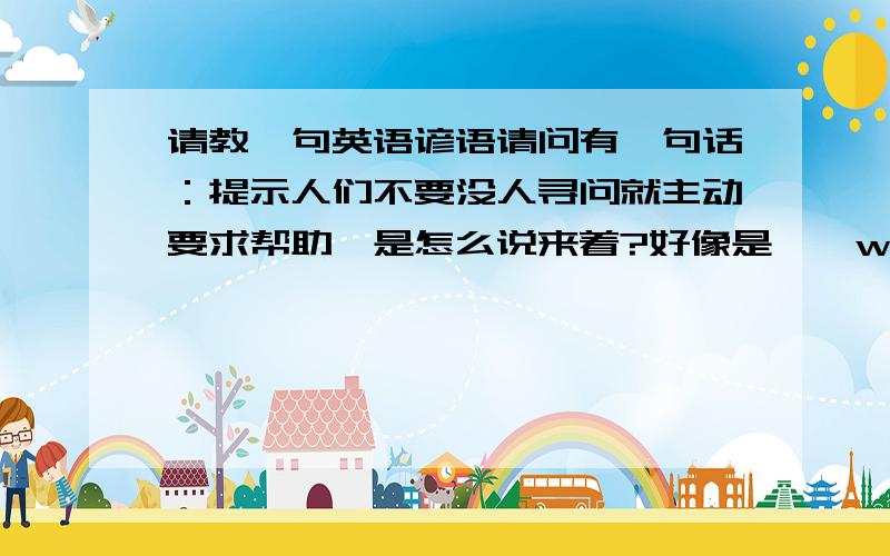 请教一句英语谚语请问有一句话：提示人们不要没人寻问就主动要求帮助,是怎么说来着?好像是……when not asked.这个问题可能浪费了大家的时间,我至今也没有找到,不好意思了.Save your offers whe