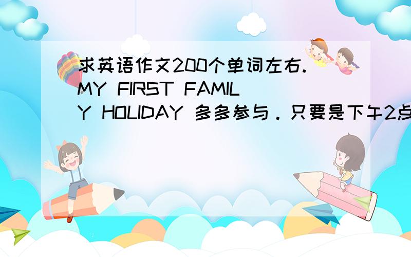 求英语作文200个单词左右.MY FIRST FAMILY HOLIDAY 多多参与。只要是下午2点半前把货给我的。我都给200分。不怕白干哦。要原创、抄得别来。有辛苦才有回报