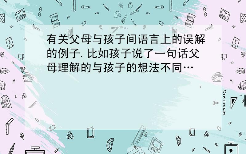 有关父母与孩子间语言上的误解的例子.比如孩子说了一句话父母理解的与孩子的想法不同…