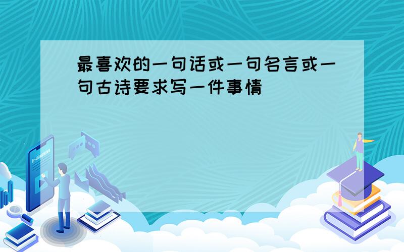 最喜欢的一句话或一句名言或一句古诗要求写一件事情