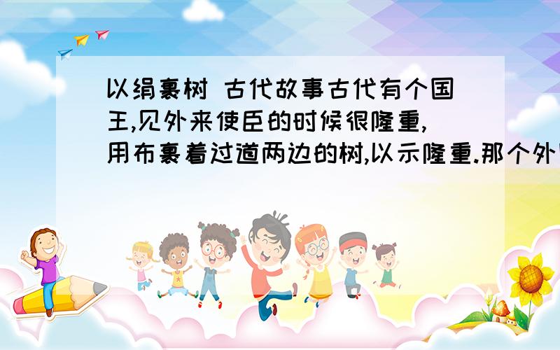 以绢裹树 古代故事古代有个国王,见外来使臣的时候很隆重,用布裹着过道两边的树,以示隆重.那个外国人问,路边还有那么多饥寒的穷人,为什么不把布给穷人用呢.大概这个意思.想问有谁知道