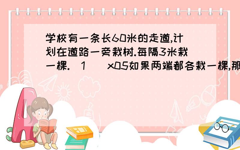 学校有一条长60米的走道,计划在道路一旁栽树.每隔3米栽一棵.（1）\x05如果两端都各栽一棵,那么共需多少棵树苗?（2）\x05如果两端都不栽树,那么共需多少棵树苗?（3）\x05如果只有一端栽树,