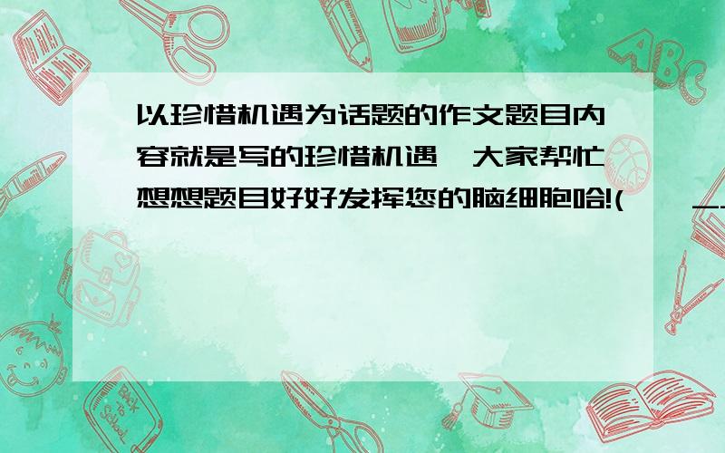 以珍惜机遇为话题的作文题目内容就是写的珍惜机遇,大家帮忙想想题目好好发挥您的脑细胞哈!(*^__^*) 嘻嘻……我要的是题目，内容不需要的。如果有好的答案还会追加十分！！！