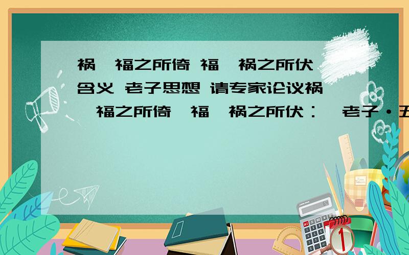 祸兮福之所倚 福兮祸之所伏 含义 老子思想 请专家论议祸兮福之所倚,福兮祸之所伏：《老子·五十八章》：“祸与福互相依存,可以互相转化.比喻坏事可以引出好的结果,好事也可以引出坏的