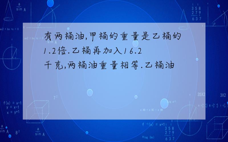 有两桶油,甲桶的重量是乙桶的1.2倍.乙桶再加入16.2千克,两桶油重量相等.乙桶油