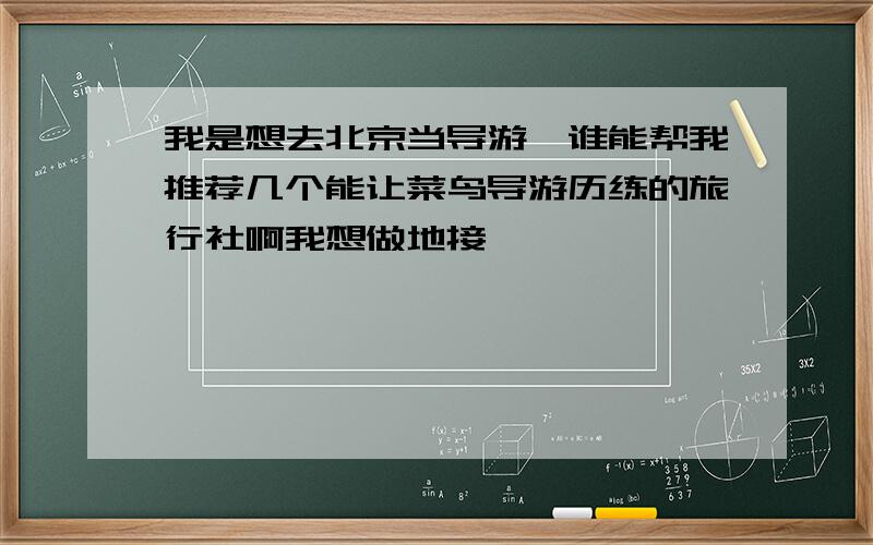 我是想去北京当导游,谁能帮我推荐几个能让菜鸟导游历练的旅行社啊我想做地接