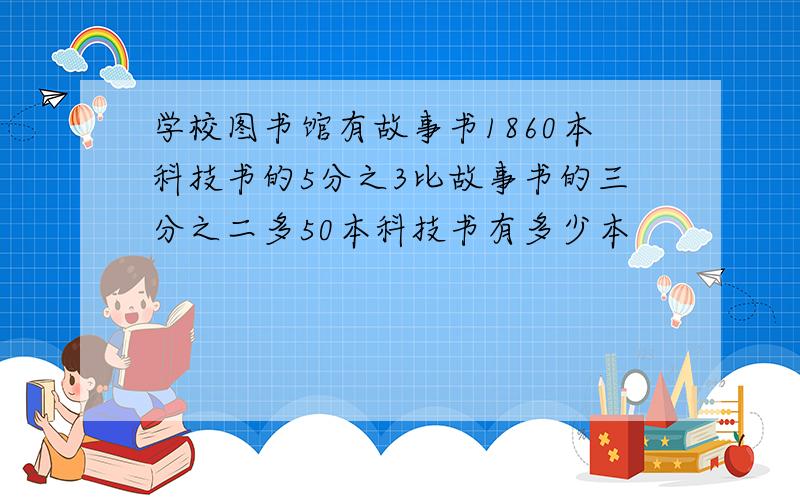 学校图书馆有故事书1860本科技书的5分之3比故事书的三分之二多50本科技书有多少本