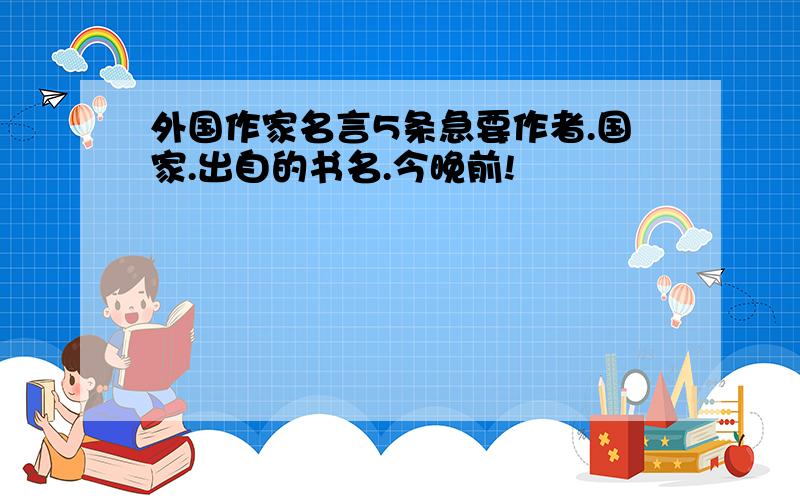 外国作家名言5条急要作者.国家.出自的书名.今晚前!