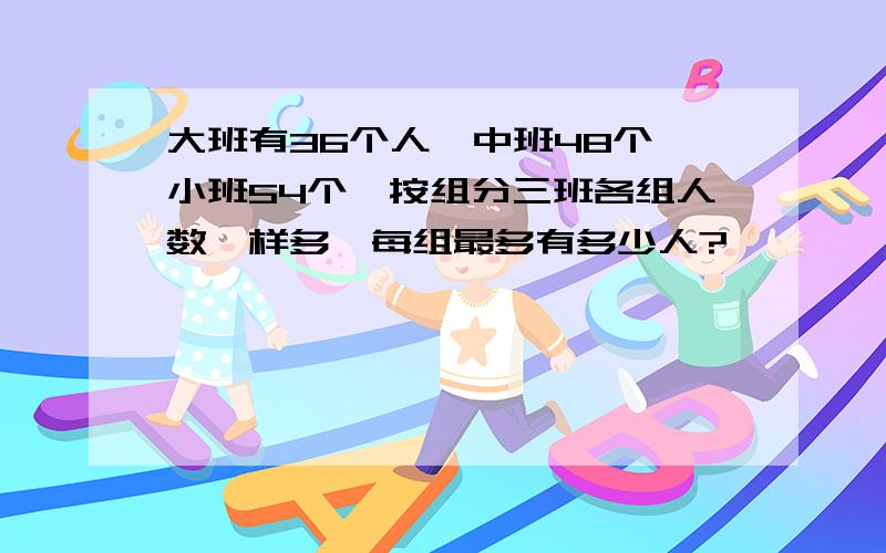 大班有36个人,中班48个,小班54个,按组分三班各组人数一样多,每组最多有多少人?