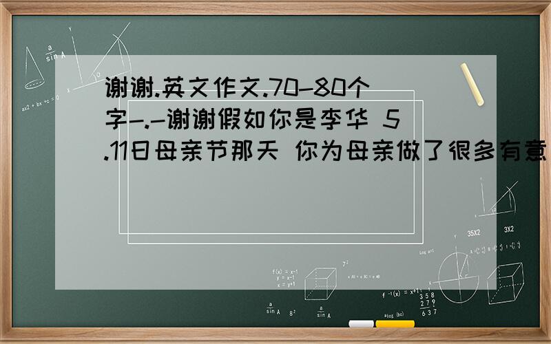 谢谢.英文作文.70-80个字-.-谢谢假如你是李华 5.11日母亲节那天 你为母亲做了很多有意义的事情 根据以下信息   上午  你用零花钱给母亲买了鲜花 ,  为全家人做一顿简单可口的饭菜 下午  去