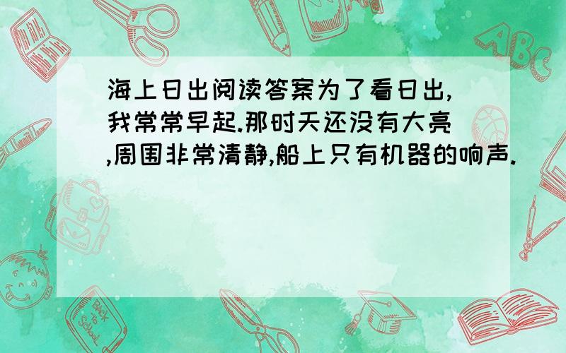 海上日出阅读答案为了看日出,我常常早起.那时天还没有大亮,周围非常清静,船上只有机器的响声.     天空还是一片浅蓝,颜色很浅.转眼间天边出现了一道红霞,慢慢地在扩大它的范围,加强它